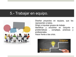 5.- Trabajar en equipo.
Diseñar proyectos en equipos, que los
representen a todos.
Dirigir e impulsar grupos de trabajo.
Identificar y encontrar en conjunto a
problemáticas , complejas, prácticas y
profesionales.
Hacer frente a las crisis.
 