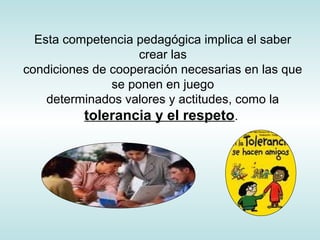 Esta competencia pedagógica implica el saber
crear las
condiciones de cooperación necesarias en las que
se ponen en juego
determinados valores y actitudes, como la
tolerancia y el respeto.
 