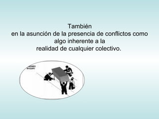 También
en la asunción de la presencia de conflictos como
algo inherente a la
realidad de cualquier colectivo.
 