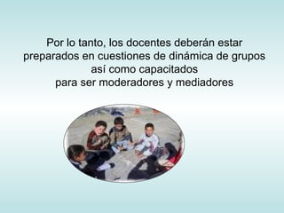 Por lo tanto, los docentes deberán estar
preparados en cuestiones de dinámica de grupos
así como capacitados
para ser moderadores y mediadores
 