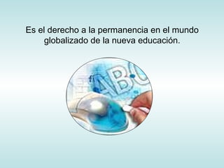 Es el derecho a la permanencia en el mundo
globalizado de la nueva educación.
 