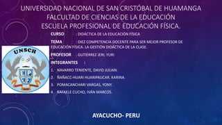 UNIVERSIDAD NACIONAL DE SAN CRISTÓBAL DE HUAMANGA
FALCULTAD DE CIENCIAS DE LA EDUCACIÓN
ESCUELA PROFESIONAL DE EDUCACIÓN FÍSICA.
CURSO : DIDÁCTICA DE LA EDUCACIÓN FÍSICA
TEMA : DIEZ COMPETENCIA DOCENTE PARA SER MEJOR PROFESOR DE
EDUCACIÓN FÍSICA. LA GESTIÓN DIDÁCTICA DE LA CLASE.
PROFESOR : GUTIERREZ JERI, YURI
INTEGRANTES :
1. NAVARRO TENIENTE, DAVID JULIAN.
2. ÑAÑACC-HUARI HUARIPAUCAR. KARINA.
3. POMACANCHARI VARGAS, YONY.
4. RAFAELE CUCHO, IVÁN MARCOS.
AYACUCHO- PERU
 