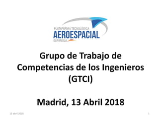 Grupo de Trabajo de
Competencias de los Ingenieros
(GTCI)
Madrid, 13 Abril 2018
13 abril 2018 1
 