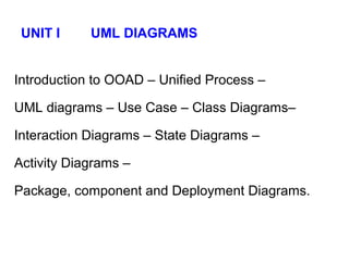 UNIT I UML DIAGRAMS
Introduction to OOAD – Unified Process –
UML diagrams – Use Case – Class Diagrams–
Interaction Diagrams – State Diagrams –
Activity Diagrams –
Package, component and Deployment Diagrams.
 