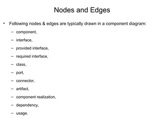 Nodes and Edges
• Following nodes & edges are typically drawn in a component diagram:
– component,
– interface,
– provided interface,
– required interface,
– class,
– port,
– connector,
– artifact,
– component realization,
– dependency,
– usage.
 
