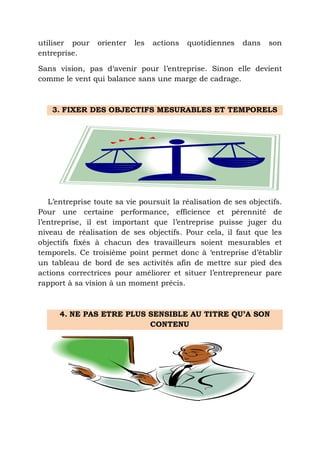 utiliser pour
entreprise.

orienter

les

actions

quotidiennes

dans

son

Sans vision, pas d‘avenir pour l’entreprise. Sinon elle devient
comme le vent qui balance sans une marge de cadrage.

3. FIXER DES OBJECTIFS MESURABLES ET TEMPORELS

L’entreprise toute sa vie poursuit la réalisation de ses objectifs.
Pour une certaine performance, efficience et pérennité de
l’entreprise, il est important que l’entreprise puisse juger du
niveau de réalisation de ses objectifs. Pour cela, il faut que les
objectifs fixés à chacun des travailleurs soient mesurables et
temporels. Ce troisième point permet donc à ‘entreprise d’établir
un tableau de bord de ses activités afin de mettre sur pied des
actions correctrices pour améliorer et situer l’entrepreneur pare
rapport à sa vision à un moment précis.

4. NE PAS ETRE PLUS SENSIBLE AU TITRE QU’A SON
CONTENU

 