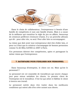 Dans le choix de collaborateur, l’entrepreneur à besoin d’une
famille de compétents et non une famille d’amis. Mais à a cause
de la méfiance qui constitue la règle du jeu en affaire, beaucoup
de créateurs préfèrent s’entourer d’amis. Il y un proverbe africain
qui dit : pour aller vite, va seul. Pour aller loin va accompagner.
La vision que doit avoir tout entrepreneur doit être d’aller loin, et
pour ca il faut que le créateur s’accompagne de bonnes personnes
comme l’a dit BILL GATES en 2007 à Paris.
Ces personnes doivent être compétentes, aptes et partageant la
même vision que l’entrepreneur.

7. SATISFAIRE POUR FIDELISER SON PERSONNEL
Dans beaucoup d’entreprise, le client est roi. Mais qu’est le
personnel ?
Le personnel est cet ensemble de travailleurs qui œuvre chaque
jour pour mieux satisfaire les clients. Le premier client de
l’entreprise est le travailleur. C’est lui qui attire et fidélise le client
à travers son travail.
Le personnel mérite donc être traiter dans les meilleures
conditions qui soient afin d’en créer autant aux clients.

 