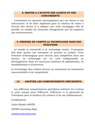 8. RESTER A L’ECOUTE DES CLIENTS ET DES
CONCURRENTS
L’entreprise est menacée principalement par ses clients et ses
concurrents. Il est donc important pour le créateur de rester à
l’écoute des clients et à adopter une veille stratégique afin de
prendre en compte les éventuels changements que lui imposera
son environnement.

9. PRENDRE EN COMPTE LA TECHNOLOGIE DANS SON
EVOLUTION
Le monde se renouvelle et la technologie évolue. L’entreprise
doit donc ajuster son entreprise en prenant en compte. Cette
évolution technologique pour devenir plus compétitive dans son
secteur. La technologie est un outil indispensable au
développement dans les nouveaux contextes de globalisation, de
mondialisation et d’ouverture.
La technologie bien utilisée devient un instrument de domination
concurrentielle et de compétitivité

10.

ADOPTER LES COMPORTEMENTS PRECEDENTS

Les différents comportements précédents méritent être évaluer
et prise compte pour l’efficacité, l’efficience et la pérennité de
l’entreprise pour le bonheur du créateur et de ses collaborateurs.
Cordialement
Julien Roméo ADOTE
CETIM consulting Niger
cetim@rocketmail.com

 