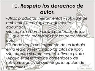 Respeto la información que tengo de las personas que conozco y no la publico  sin su autorización en los ambientes tecnológicos.6.Utilizo las TIC para el libre desarrollo de mi personalidad y mi autonomía, y a través de ella reconozco y hago respetar mis creencias y pensamientos, y los de los demás.Participo en los ambientes tecnológicos expresando libre, respetuosa y responsablemente  mis preferencias,  respetando siempre la diversidad, las opiniones, las creencias y los pensamientos de los demás.7. Participo en los ambientes tecnológicos expresando libre, respetuosa y responsablemente  mis preferencias,  respetando siempre la diversidad, las opiniones, las creencias y los pensamientos de los demás.Utilizo las TIC para mi desarrollo personal integral, reconociéndolas como un aspecto de mi vida sin que esto afecte otras áreas de mi desarrollo.