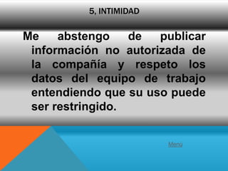5, INTIMIDAD

Me    abstengo    de  publicar
 información no autorizada de
 la compañía y respeto los
 datos del equipo de trabajo
 entendiendo que su uso puede
 ser restringido.


                         Menú
 