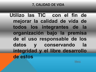 7, CALIDAD DE VIDA

Utilizo las TIC con el fin de
 mejorar la calidad de vida de
 todos los integrantes de la
 organización bajo la premisa
 de el uso responsable de los
 datos     y   conservando     la
 integridad y el libre desarrollo
 de estos
                              Menú
 