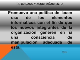 8, CUIDADO Y ACOMPAÑAMIENTO

Promuevo una política de buen
 uso    de    los    elementos
 informáticos con el fin de que
 los nuevos integrantes de la
 organización generen en si
 una       consciencia       de
 manipulación adecuada de
 esta.
                              Menú
 
