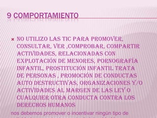 9 COMPORTAMIENTO

   No utilizo las tic para promover,
    consultar, ver ,comprobar, compartir
    actividades, relacionadas con
    explotación de menores, pornografía
    infantil, prostitución infantil trata
    de personas , promoción de conductas
    auto destructivas, organizaciones y/o
    actividades al margen de las ley o
    cualquier otra conducta contra los
    derechos humanos
nos debemos promover o incentivar ningún tipo de
 