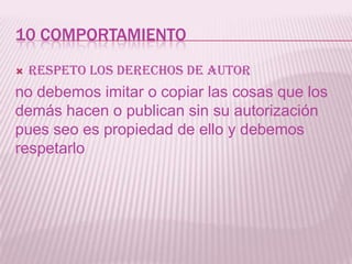 10 COMPORTAMIENTO
   Respeto los derechos de autor
no debemos imitar o copiar las cosas que los
demás hacen o publican sin su autorización
pues seo es propiedad de ello y debemos
respetarlo
 
