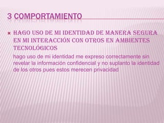 3 COMPORTAMIENTO
   Hago uso de mi identidad de manera segura
    en mi interacción con otros en ambientes
    tecnológicos
    hago uso de mi identidad me expreso correctamente sin
    revelar la información confidencial y no suplanto la identidad
    de los otros pues estos merecen privacidad
 