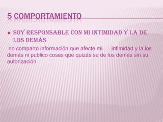 5 COMPORTAMIENTO
   Soy responsable con mi intimidad y la de
    los demás
no comparto información que afecte mi     intimidad y la los
demás ni publico cosas que quizás se de los demás sin su
autorización
 