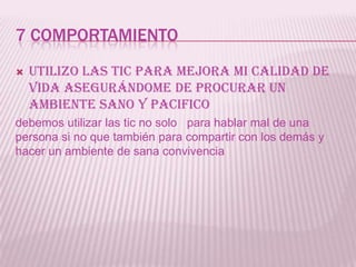 7 COMPORTAMIENTO
   Utilizo las tic para mejora mi calidad de
    vida asegurándome de procurar un
    ambiente sano y pacifico
debemos utilizar las tic no solo para hablar mal de una
persona si no que también para compartir con los demás y
hacer un ambiente de sana convivencia
 