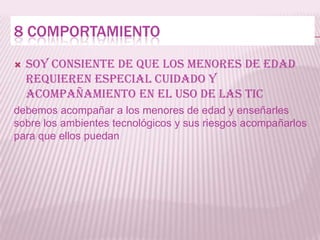 8 COMPORTAMIENTO
   Soy consiente de que los menores de edad
    requieren especial cuidado y
    acompañamiento en el uso de las tic
debemos acompañar a los menores de edad y enseñarles
sobre los ambientes tecnológicos y sus riesgos acompañarlos
para que ellos puedan
 