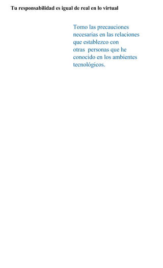Tu responsabilidad es igual de real en lo virtual


                            Tomo las precauciones
                            necesarias en las relaciones
                            que establezco con
                            otras personas que he
                            conocido en los ambientes
                            tecnológicos.
 