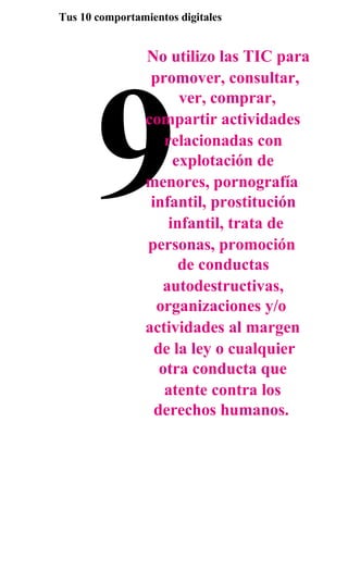 Tus 10 comportamientos digitales


                 No utilizo las TIC para




       9
                  promover, consultar,
                        ver, comprar,
                 compartir actividades
                     relacionadas con
                       explotación de
                 menores, pornografía
                  infantil, prostitución
                      infantil, trata de
                 personas, promoción
                        de conductas
                    autodestructivas,
                   organizaciones y/o
                 actividades al margen
                   de la ley o cualquier
                    otra conducta que
                     atente contra los
                   derechos humanos.
 