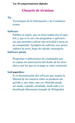 Tus 10 comportamientos digitales

              Glosario de términos
Tic
      Tecnologías de la Información y las Comunica-
      ciones

Software
    Palabra en inglés, que no tiene traducción al espa-
    ñol, y que se re ere a los programas o aplicacio-
    nes que permiten realizar una actividad o tarea en
    un computador. Ejemplos de software son: proce-
    sadores de texto, hojas de cálculo, mensajería
Software pirata

      Programas o aplicaciones de computador que
      se copian sin autorización del dueño de los dere-
      chos y por los que no se paga su valor comercial.

Soft warelibre
     Es la denominación del software que respeta la
     libertad de los usuarios sobre su producto ad-
     quirido y, por tanto, una vez obtenido puede
     ser usado, copiado, estudiado, modi cado y re-
     distribuido libremente (tomado de Wikipedia)
 
