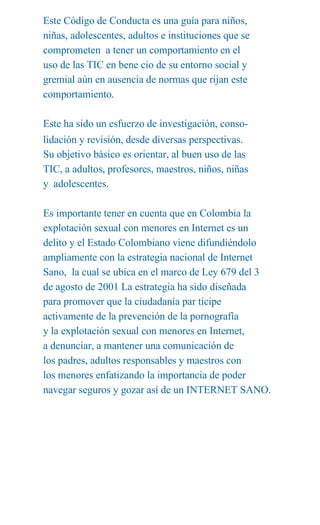 Este Código de Conducta es una guía para niños,
niñas, adolescentes, adultos e instituciones que se
comprometen a tener un comportamiento en el
uso de las TIC en bene cio de su entorno social y
gremial aún en ausencia de normas que rijan este
comportamiento.

Este ha sido un esfuerzo de investigación, conso-
lidación y revisión, desde diversas perspectivas.
Su objetivo básico es orientar, al buen uso de las
TIC, a adultos, profesores, maestros, niños, niñas
y adolescentes.

Es importante tener en cuenta que en Colombia la
explotación sexual con menores en Internet es un
delito y el Estado Colombiano viene difundiéndolo
ampliamente con la estrategia nacional de Internet
Sano, la cual se ubica en el marco de Ley 679 del 3
de agosto de 2001 La estrategia ha sido diseñada
para promover que la ciudadanía par ticipe
activamente de la prevención de la pornografía
y la explotación sexual con menores en Internet,
a denunciar, a mantener una comunicación de
los padres, adultos responsables y maestros con
los menores enfatizando la importancia de poder
navegar seguros y gozar así de un INTERNET SANO.
 