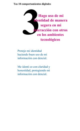 3
Tus 10 comportamientos digitales



                    Hago uso de mi
                 identidad de manera
                      segura en mi
                 interacción con otros
                   en los ambientes
                      tecnológicos

   Protejo mi identidad
   haciendo buen uso de mi
   información con dencial.

   Me identi co con claridad y
   honestidad, protegiendo mi
   información con dencial.
 