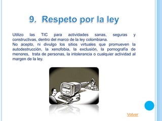 Utilizo   las   TIC    para    actividades    sanas,   seguras     y
constructivas, dentro del marco de la ley colombiana.
No acepto, ni divulgo los sitios virtuales que promueven la
autodestrucción, la xenofobia, la exclusión, la pornografía de
menores, trata de personas, la intolerancia o cualquier actividad al
margen de la ley.




                                                               Volver
 