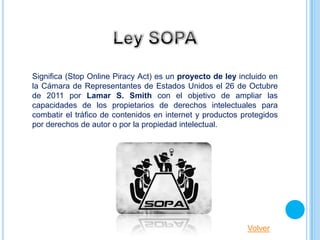 Significa (Stop Online Piracy Act) es un proyecto de ley incluido en
la Cámara de Representantes de Estados Unidos el 26 de Octubre
de 2011 por Lamar S. Smith con el objetivo de ampliar las
capacidades de los propietarios de derechos intelectuales para
combatir el tráfico de contenidos en internet y productos protegidos
por derechos de autor o por la propiedad intelectual.




                                                           Volver
 