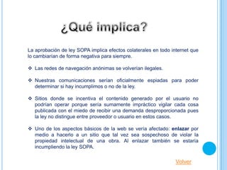 La aprobación de ley SOPA implica efectos colaterales en todo internet que
lo cambiarían de forma negativa para siempre.

 Las redes de navegación anónimas se volverían ilegales.

 Nuestras comunicaciones serían oficialmente espiadas para poder
  determinar si hay incumplimos o no de la ley.

 Sitios donde se incentiva el contenido generado por el usuario no
  podrían operar porque sería sumamente impráctico vigilar cada cosa
  publicada con el miedo de recibir una demanda desproporcionada pues
  la ley no distingue entre proveedor o usuario en estos casos.

 Uno de los aspectos básicos de la web se vería afectado: enlazar por
  medio a hacerlo a un sitio que tal vez sea sospechoso de violar la
  propiedad intelectual de una obra. Al enlazar también se estaría
  incumpliendo la ley SOPA.

                                                                Volver
 