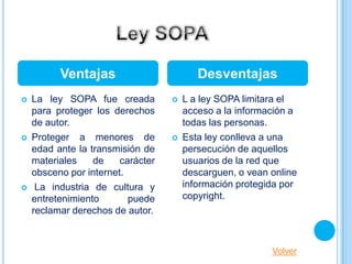 Ventajas                        Desventajas
   La ley SOPA fue creada            L a ley SOPA limitara el
    para proteger los derechos         acceso a la información a
    de autor.                          todas las personas.
   Proteger a menores de             Esta ley conlleva a una
    edad ante la transmisión de        persecución de aquellos
    materiales    de    carácter       usuarios de la red que
    obsceno por internet.              descarguen, o vean online
    La industria de cultura y         información protegida por
    entretenimiento       puede        copyright.
    reclamar derechos de autor.



                                                          Volver
 