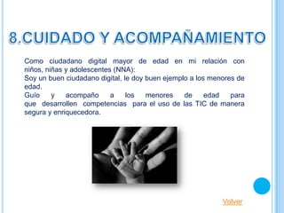 Como ciudadano digital mayor de edad en mi relación con
niños, niñas y adolescentes (NNA):
Soy un buen ciudadano digital, le doy buen ejemplo a los menores de
edad.
Guío     y   acompaño      a    los   menores    de     edad   para
que desarrollen competencias para el uso de las TIC de manera
segura y enriquecedora.




                                                            Volver
 