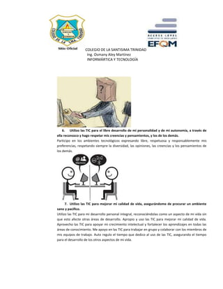 COLEGIO DE LA SANTISIMA TRINIDAD
Ing. Osmany Aley Martínez
INFORMÁRTICA Y TECNOLOGÍA
6. Utilizo las TIC para el libre desarrollo de mi personalidad y de mi autonomía, a través de
ella reconozco y hago respetar mis creencias y pensamientos, y los de los demás.
Participo en los ambientes tecnológicos expresando libre, respetuosa y responsablemente mis
preferencias, respetando siempre la diversidad, las opiniones, las creencias y los pensamientos de
los demás.
7. Utilizo las TIC para mejorar mi calidad de vida, asegurándome de procurar un ambiente
sano y pacifico.
Utilizo las TIC para mi desarrollo personal integral, reconociéndolas como un aspecto de mi vida sin
que esto afecte otras áreas de desarrollo. Apropio y uso las TIC para mejorar mi calidad de vida.
Aprovecho las TIC para apoyar mi crecimiento intelectual y fortalecer los aprendizajes en todas las
áreas de conocimiento. Me apoyo en las TIC para trabajar en grupo y colaborar con los miembros de
mis equipos de trabajo. Auto regulo el tiempo que dedico al uso de las TIC, asegurando el tiempo
para el desarrollo de los otros aspectos de mi vida.
 