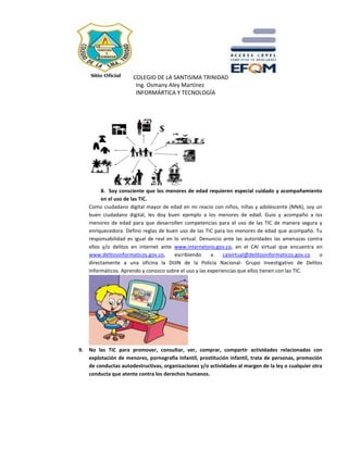 COLEGIO DE LA SANTISIMA TRINIDAD
Ing. Osmany Aley Martínez
INFORMÁRTICA Y TECNOLOGÍA
8. Soy consciente que los menores de edad requieren especial cuidado y acompañamiento
en el uso de las TIC.
Como ciudadano digital mayor de edad en mi reacio con niños, niñas y adolescente (NNA), soy un
buen ciudadano digital, les doy buen ejemplo a los menores de edad. Guio y acompaño a los
menores de edad para que desarrollen competencias para el uso de las TIC de manera segura y
enriquecedora. Defino reglas de buen uso de las TIC para los menores de edad que acompaño. Tu
responsabilidad es igual de real en lo virtual. Denuncio ante las autoridades las amenazas contra
ellos y/o delitos en internet ante www.internetsno.gov.co, en el CAI virtual que encuentra en
www.delitosinformaticos.gov.co, escribiendo a caivirtual@delitosinformaticos.gov.co o
directamente a una oficina la DIJIN de la Policía Nacional- Grupo Investigativo de Delitos
Informáticos. Aprendo y conozco sobre el uso y las experiencias que ellos tienen con las TIC.
9. No las TIC para promover, consultar, ver, comprar, compartir actividades relacionadas con
explotación de menores, pornografía infantil, prostitución infantil, trata de personas, promoción
de conductas autodestructivas, organizaciones y/o actividades al margen de la ley o cualquier otra
conducta que atente contra los derechos humanos.
 