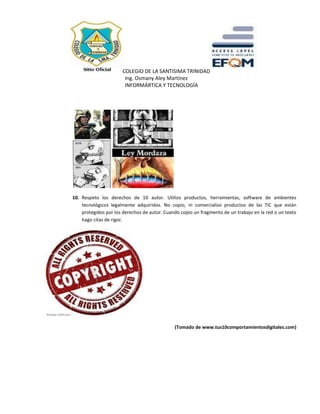 COLEGIO DE LA SANTISIMA TRINIDAD
Ing. Osmany Aley Martínez
INFORMÁRTICA Y TECNOLOGÍA
10. Respeto los derechos de 10 autor. Utilizo productos, herramientas, software de ambientes
tecnológicos legalmente adquiridos. No copio, ni comercializo productos de las TIC que están
protegidos por los derechos de autor. Cuando copio un fragmento de un trabajo en la red o un texto
hago citas de rigor.
(Tomado de www.tus10comportamientosdigitales.com)
 