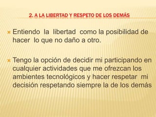 2. A LA LIBERTAD Y RESPETO DE LOS DEMÁS
 Entiendo la libertad como la posibilidad de
hacer lo que no daño a otro.
 Tengo la opción de decidir mi participando en
cualquier actividades que me ofrezcan los
ambientes tecnológicos y hacer respetar mi
decisión respetando siempre la de los demás
 