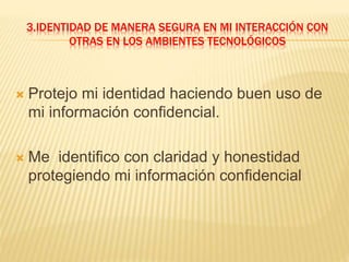 3.IDENTIDAD DE MANERA SEGURA EN MI INTERACCIÓN CON
OTRAS EN LOS AMBIENTES TECNOLÓGICOS
 Protejo mi identidad haciendo buen uso de
mi información confidencial.
 Me identifico con claridad y honestidad
protegiendo mi información confidencial
 