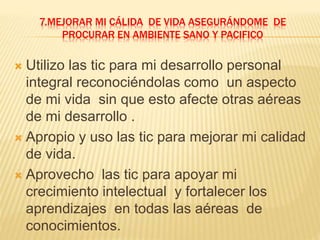 7.MEJORAR MI CÁLIDA DE VIDA ASEGURÁNDOME DE
PROCURAR EN AMBIENTE SANO Y PACIFICO
 Utilizo las tic para mi desarrollo personal
integral reconociéndolas como un aspecto
de mi vida sin que esto afecte otras aéreas
de mi desarrollo .
 Apropio y uso las tic para mejorar mi calidad
de vida.
 Aprovecho las tic para apoyar mi
crecimiento intelectual y fortalecer los
aprendizajes en todas las aéreas de
conocimientos.
 