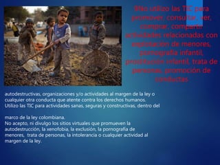 autodestructivas, organizaciones y/o actividades al margen de la ley o
cualquier otra conducta que atente contra los derechos humanos.
Utilizo las TIC para actividades sanas, seguras y constructivas, dentro del
marco de la ley colombiana.
No acepto, ni divulgo los sitios virtuales que promueven la
autodestrucción, la xenofobia, la exclusión, la pornografía de
menores, trata de personas, la intolerancia o cualquier actividad al
margen de la ley.
9No utilizo las TIC para
promover, consultar, ver,
comprar, compartir
actividades relacionadas con
explotación de menores,
pornografía infantil,
prostitución infantil, trata de
personas, promoción de
conductas
 