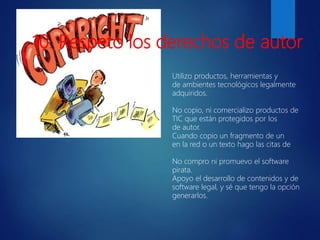 Utilizo productos, herramientas y
de ambientes tecnológicos legalmente
adquiridos.
No copio, ni comercializo productos de
TIC que están protegidos por los
de autor.
Cuando copio un fragmento de un
en la red o un texto hago las citas de
No compro ni promuevo el software
pirata.
Apoyo el desarrollo de contenidos y de
software legal, y sé que tengo la opción
generarlos.
10. Respeto los derechos de autor
 