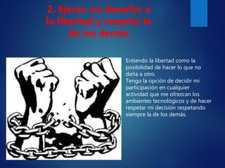 Entiendo la libertad como la
posibilidad de hacer lo que no
daña a otro.
Tengo la opción de decidir mi
participación en cualquier
actividad que me ofrezcan los
ambientes tecnológicos y de hacer
respetar mi decisión respetando
siempre la de los demás.
2. Ejerzo mi derecho a
la libertad y respeto la
de los demás
 