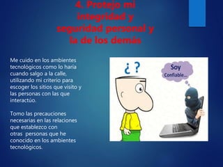 Me cuido en los ambientes
tecnológicos como lo haría
cuando salgo a la calle,
utilizando mi criterio para
escoger los sitios que visito y
las personas con las que
interactúo.
Tomo las precauciones
necesarias en las relaciones
que establezco con
otras personas que he
conocido en los ambientes
tecnológicos.
4. Protejo mi
integridad y
seguridad personal y
la de los demás
 