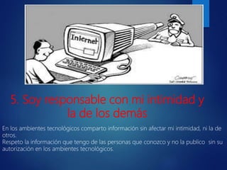 En los ambientes tecnológicos comparto información sin afectar mi intimidad, ni la de
otros.
Respeto la información que tengo de las personas que conozco y no la publico sin su
autorización en los ambientes tecnológicos.
5. Soy responsable con mi intimidad y
la de los demás
 