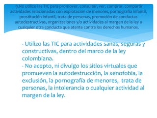9.No utilizo las TIC para promover, consultar, ver, comprar, compartir
actividades relacionadas con explotación de menores, pornografía infantil,
prostitución infantil, trata de personas, promoción de conductas
autodestructivas, organizaciones y/o actividades al margen de la ley o
cualquier otra conducta que atente contra los derechos humanos.
- Utilizo las TIC para actividades sanas, seguras y
constructivas, dentro del marco de la ley
colombiana.
- No acepto, ni divulgo los sitios virtuales que
promueven la autodestrucción, la xenofobia, la
exclusión, la pornografía de menores, trata de
personas, la intolerancia o cualquier actividad al
margen de la ley.
 