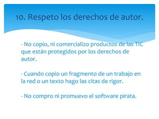 10. Respeto los derechos de autor.
- No copio, ni comercializo productos de las TIC
que están protegidos por los derechos de
autor.
- Cuando copio un fragmento de un trabajo en
la red o un texto hago las citas de rigor.
- No compro ni promuevo el software pirata.
 