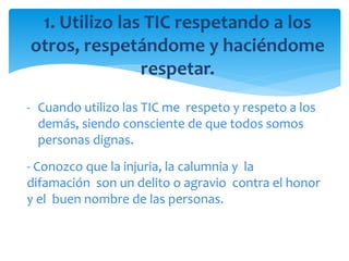 1. Utilizo las TIC respetando a los
otros, respetándome y haciéndome
respetar.
- Cuando utilizo las TIC me respeto y respeto a los
demás, siendo consciente de que todos somos
personas dignas.
- Conozco que la injuria, la calumnia y la
difamación son un delito o agravio contra el honor
y el buen nombre de las personas.
 