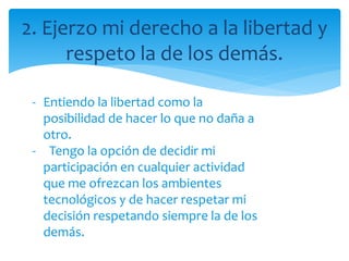 2. Ejerzo mi derecho a la libertad y
respeto la de los demás.
- Entiendo la libertad como la
posibilidad de hacer lo que no daña a
otro.
- Tengo la opción de decidir mi
participación en cualquier actividad
que me ofrezcan los ambientes
tecnológicos y de hacer respetar mi
decisión respetando siempre la de los
demás.
 