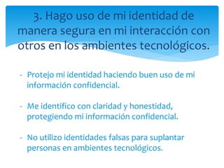 3. Hago uso de mi identidad de
manera segura en mi interacción con
otros en los ambientes tecnológicos.
- Protejo mi identidad haciendo buen uso de mi
información confidencial.
- Me identifico con claridad y honestidad,
protegiendo mi información confidencial.
- No utilizo identidades falsas para suplantar
personas en ambientes tecnológicos.
 