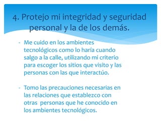 4. Protejo mi integridad y seguridad
personal y la de los demás.
- Me cuido en los ambientes
tecnológicos como lo haría cuando
salgo a la calle, utilizando mi criterio
para escoger los sitios que visito y las
personas con las que interactúo.
- Tomo las precauciones necesarias en
las relaciones que establezco con
otras personas que he conocido en
los ambientes tecnológicos.
 
