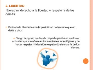 2. LIBERTAD
Ejerzo mi derecho a la libertad y respeto la de los
demás.
 Entiendo la libertad como la posibilidad de hacer lo que no
daña a otro.
 Tengo la opción de decidir mi participación en cualquier
actividad que me ofrezcan los ambientes tecnológicos y de
hacer respetar mi decisión respetando siempre la de los
demás.
 